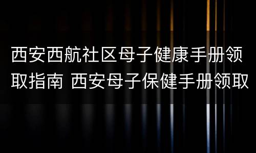 西安西航社区母子健康手册领取指南 西安母子保健手册领取