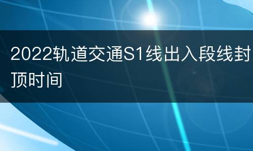 2022轨道交通S1线出入段线封顶时间