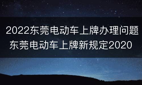 2022东莞电动车上牌办理问题 东莞电动车上牌新规定2020