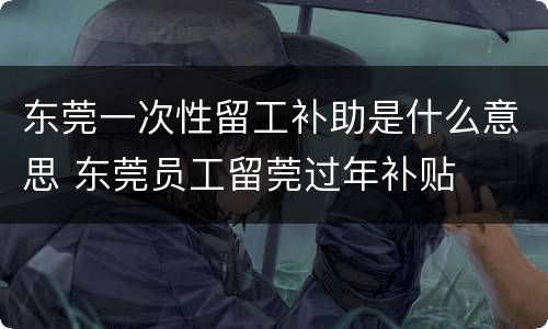 东莞一次性留工补助是什么意思 东莞员工留莞过年补贴