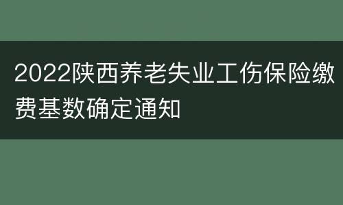 2022陕西养老失业工伤保险缴费基数确定通知