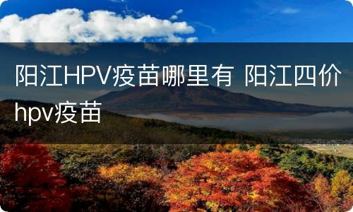 阳江HPV疫苗哪里有 阳江四价hpv疫苗