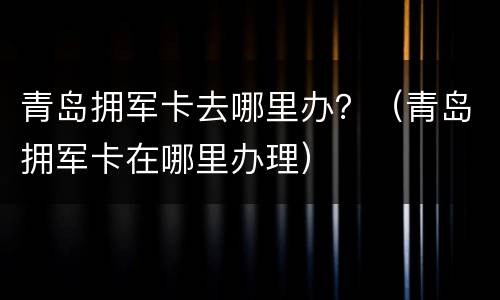 青岛拥军卡去哪里办？（青岛拥军卡在哪里办理）