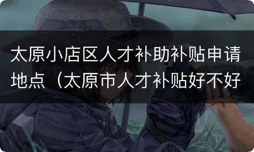 太原小店区人才补助补贴申请地点（太原市人才补贴好不好申请）
