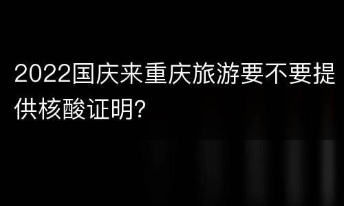 2022国庆来重庆旅游要不要提供核酸证明？