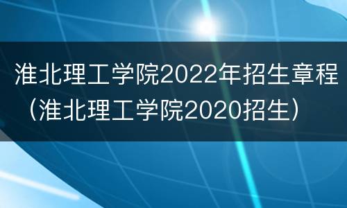 淮北理工学院2022年招生章程（淮北理工学院2020招生）
