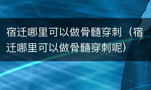 宿迁哪里可以做骨髓穿刺（宿迁哪里可以做骨髓穿刺呢）