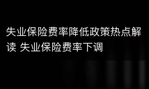 失业保险费率降低政策热点解读 失业保险费率下调