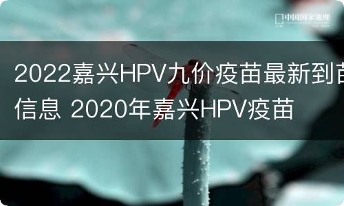 2022嘉兴HPV九价疫苗最新到苗信息 2020年嘉兴HPV疫苗