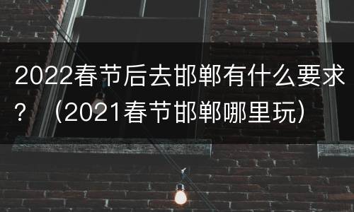 2022春节后去邯郸有什么要求？（2021春节邯郸哪里玩）