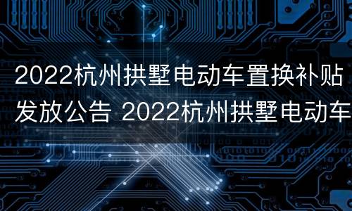 2022杭州拱墅电动车置换补贴发放公告 2022杭州拱墅电动车置换补贴发放公告