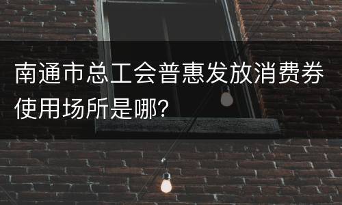 南通市总工会普惠发放消费券使用场所是哪？