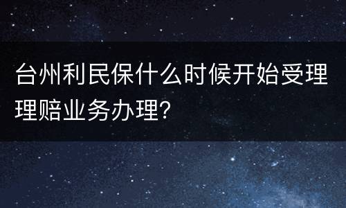 台州利民保什么时候开始受理理赔业务办理？