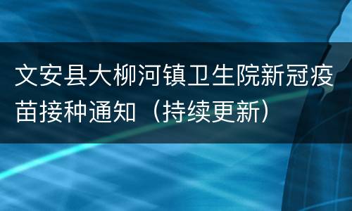 文安县大柳河镇卫生院新冠疫苗接种通知（持续更新）