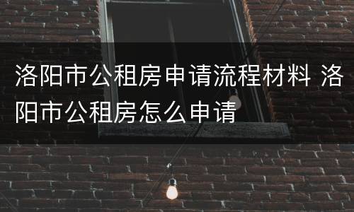 洛阳市公租房申请流程材料 洛阳市公租房怎么申请