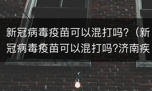 新冠病毒疫苗可以混打吗?（新冠病毒疫苗可以混打吗?济南疾控中心回应）