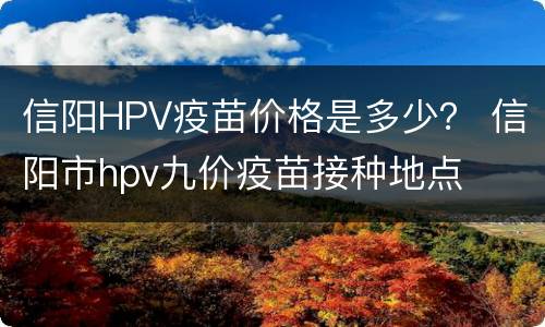 信阳HPV疫苗价格是多少？ 信阳市hpv九价疫苗接种地点