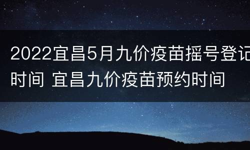 2022宜昌5月九价疫苗摇号登记时间 宜昌九价疫苗预约时间