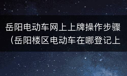 岳阳电动车网上上牌操作步骤（岳阳楼区电动车在哪登记上牌）