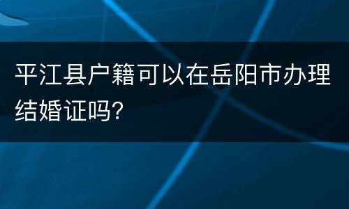 平江县户籍可以在岳阳市办理结婚证吗？