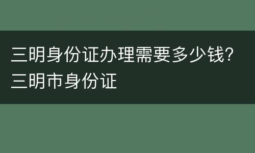 三明身份证办理需要多少钱? 三明市身份证