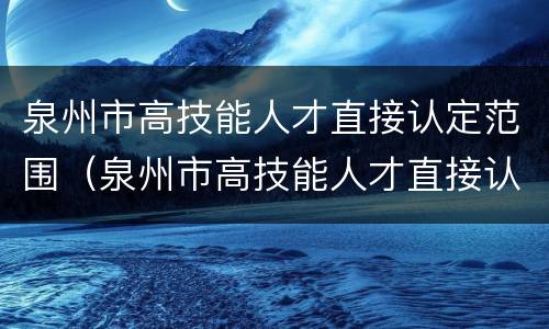 泉州市高技能人才直接认定范围（泉州市高技能人才直接认定范围是多少）