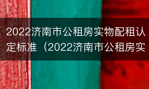 2022济南市公租房实物配租认定标准（2022济南市公租房实物配租认定标准文件）