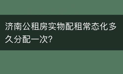 济南公租房实物配租常态化多久分配一次?