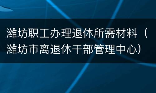 潍坊职工办理退休所需材料（潍坊市离退休干部管理中心）