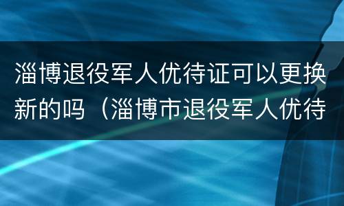 淄博退役军人优待证可以更换新的吗（淄博市退役军人优待证）