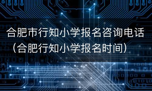合肥市行知小学报名咨询电话（合肥行知小学报名时间）