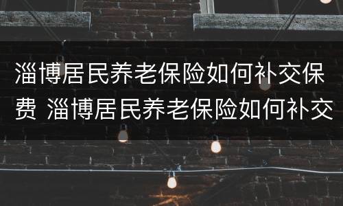 淄博居民养老保险如何补交保费 淄博居民养老保险如何补交保费的