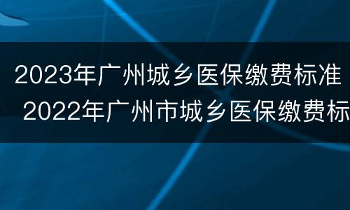2023年广州城乡医保缴费标准 2022年广州市城乡医保缴费标准