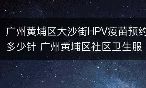 广州黄埔区大沙街HPV疫苗预约多少针 广州黄埔区社区卫生服务中心hpv疫苗
