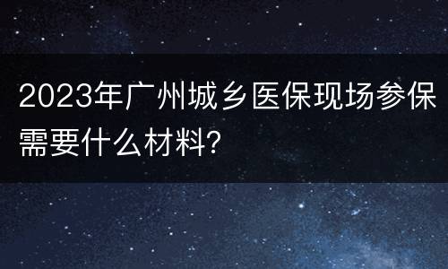 2023年广州城乡医保现场参保需要什么材料？