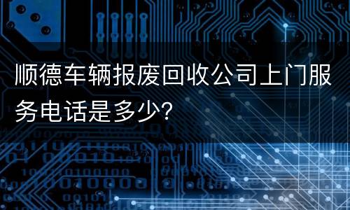 顺德车辆报废回收公司上门服务电话是多少？