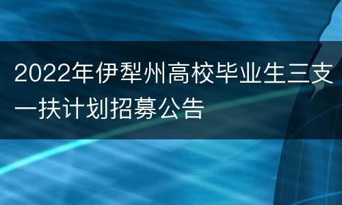 2022年伊犁州高校毕业生三支一扶计划招募公告