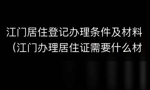 江门居住登记办理条件及材料（江门办理居住证需要什么材料）