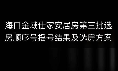 海口金域仕家安居房第三批选房顺序号摇号结果及选房方案