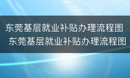 东莞基层就业补贴办理流程图 东莞基层就业补贴办理流程图表
