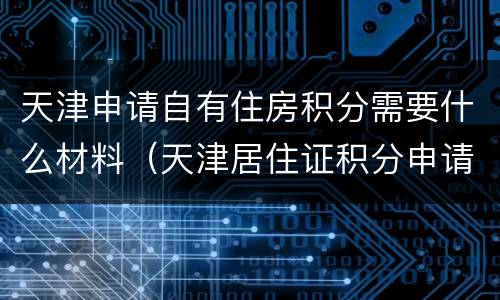 天津申请自有住房积分需要什么材料（天津居住证积分申请需要什么材料）