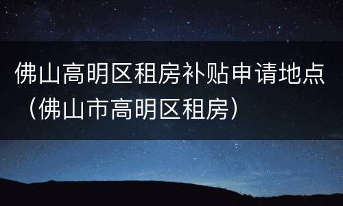 佛山高明区租房补贴申请地点（佛山市高明区租房）