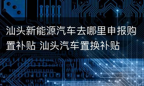 汕头新能源汽车去哪里申报购置补贴 汕头汽车置换补贴