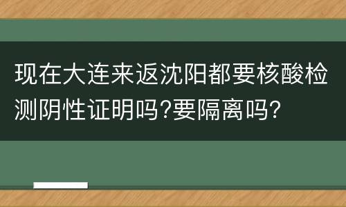 现在大连来返沈阳都要核酸检测阴性证明吗?要隔离吗？