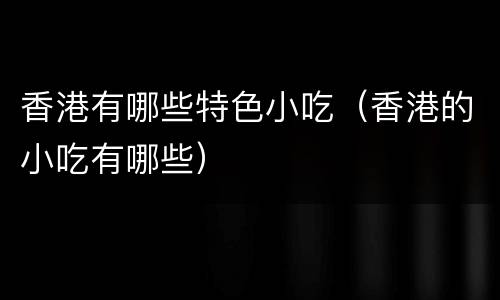 香港有哪些特色小吃（香港的小吃有哪些）