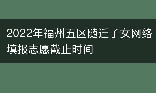 2022年福州五区随迁子女网络填报志愿截止时间