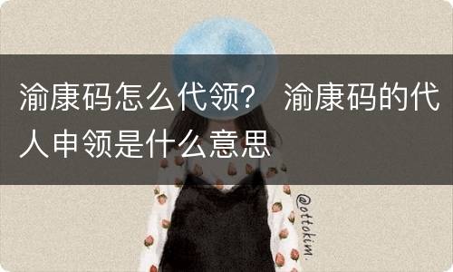 渝康码怎么代领？ 渝康码的代人申领是什么意思