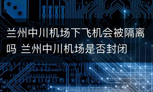 兰州中川机场下飞机会被隔离吗 兰州中川机场是否封闭