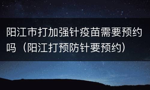 阳江市打加强针疫苗需要预约吗（阳江打预防针要预约）