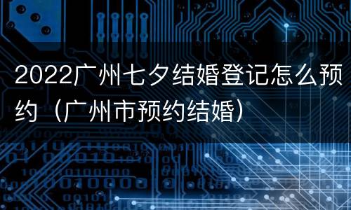 2022广州七夕结婚登记怎么预约（广州市预约结婚）